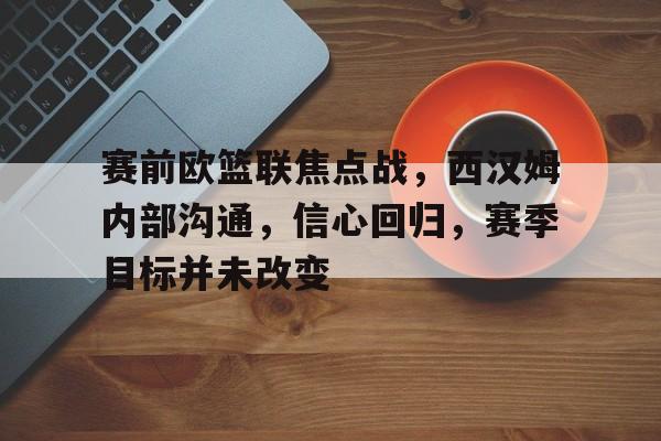 J9九游会官方网站-关于赛前欧篮联焦点战，西汉姆内部沟通，信心回归，赛季目标并未改变的信息