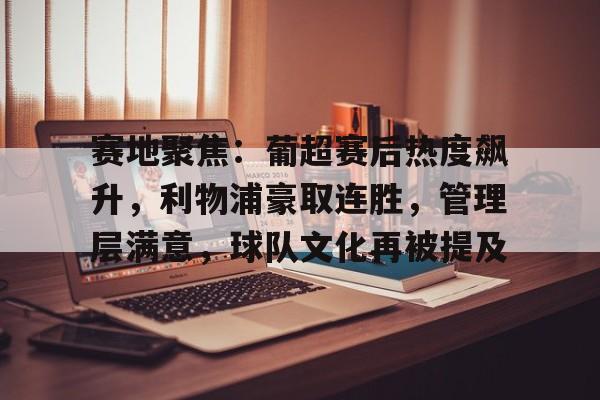 九游会-关于赛地聚焦：葡超赛后热度飙升，利物浦豪取连胜，管理层满意，球队文化再被提及的信息