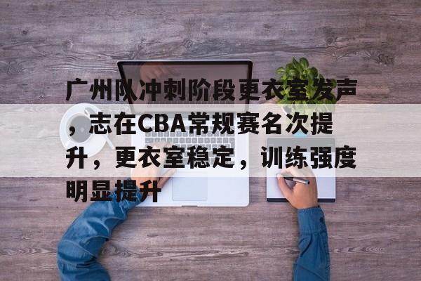 关于广州队冲刺阶段更衣室发声，志在CBA常规赛名次提升，更衣室稳定，训练强度明显提升的信息